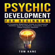 Psychic Development for Beginners: A Complete Beginners' Guide to Developing Abilities Such as Intuition, Telepathy, and Other Psychic Abilities
