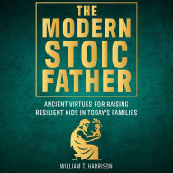 The Modern Stoic Father: Ancient Virtues For Raising Resilient Kids In Today's Families