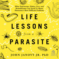 Life Lessons from a Parasite: What Tapeworms, Flukes, Lice, and Roundworms Can Teach Us About Humanity's Most Difficult Problems