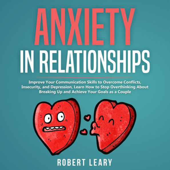 Anxiety in Relationship: Improve your Communication Skills to Overcome Conflicts, Insecurity, and Depression, Learn How to Stop Overthinking About Breaking Up and Achieve your Goals as a Couple