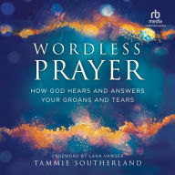 Wordless Prayer: How God Hears and Answers Your Groans and Tears