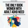 The Only Book Women With Adult ADHD Need: Everything You Need To Stay Organized, Defeat Distractions, Master Your Emotions, Relationships & Finances & Embrace Self-Care & Self-Love