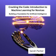 Cracking the Code: Introduction to Machine Learning for Novices: Building a Foundation for Artificial Intelligence