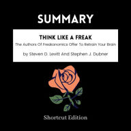 SUMMARY - Think Like A Freak: The Authors Of Freakonomics Offer To Retrain Your Brain By Steven D. Levitt And Stephen J. Dubner