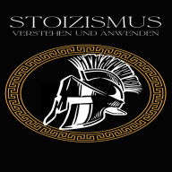 Stoizismus verstehen und anwenden: Wie die Weisheiten der alten Stoiker auch Dein Leben bereichernEpiktet, Seneca und Marcus Aurelius im Alltag angewendet