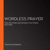 Wordless Prayer: How God Hears and Answers Your Groans and Tears