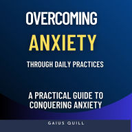 Overcoming Anxiety Through Daily Practices-Empowering Your Journey to Peace with Practical Tools and Techniques: A Practical Guide to Conquering Anxiety