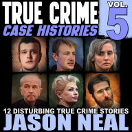 True Crime Case Histories - Volume 5: 12 Disturbing True Crime Stories of Murder, Deception, and Mayhem