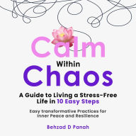 Calm Within Chaos: A Guide to Living a Stress- Free Life in 10 Easy Steps: Easy Transformative Practices for Inner Peace and Resilience