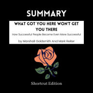 SUMMARY - What Got You Here Won't Get You There: How Successful People Become Even More Successful By Marshall Goldsmith And Mark Reiter