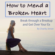 How to Mend a Broken Heart: Break Through a Breakup and Get Over Your Ex