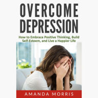 Overcome Depression: How to Embrace Positive Thinking, Build Self-Esteem, and Live a Happier Life