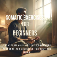 Somatic Exercises for Beginners: Transform Your Life in 30 Days with Personalized Exercises for Body and Mind