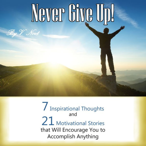 Never Give Up: 7 Inspirational Thoughts and 21 Stories That Will Motivate You to Accomplish Anything