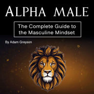 Alpha Male: The Complete Guide to the Masculine Mindset