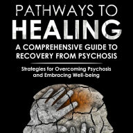 Pathways to Healing: A Comprehensive Guide to Recovery from Psychosis: Strategies for Overcoming Psychosis and Embracing Well-being