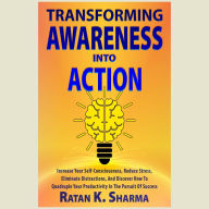 Transforming Awareness Into Action: Increase Your Self-Consciousness, Reduce Stress, Eliminate Distractions, And Discover How To Quadruple Your Productivity In The Pursuit Of Success