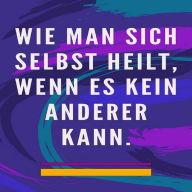 Wie man sich selbst heilt, wenn es kein anderer kann: Selbstheilungsmethode für Seele und Geist und alles Gute und Schöne anziehen