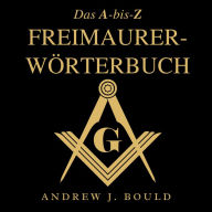 Das A-bis-Z Freimaurer-Wörterbuch: Ein umfassender Leitfaden zu Symbolen, Ritualen, Geheimnissen, Traditionen und Geschichte für Freimaurer und neugierige Geister