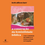 A construção da feminilidade bíblica: Como a submissão das mulheres se tornou a verdade do Evangelho (Abridged)