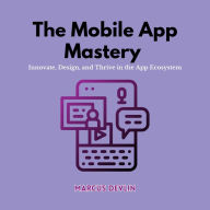 The Mobile App Mastery: Innovate, Design, and Thrive in the App Ecosystem