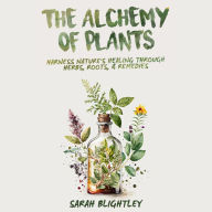 The Alchemy of Plants: Harness Nature's Healing Through Herbs, Roots, & Remedies