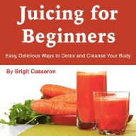 Juicing for Beginners: Easy, Delicious Ways to Detox and Cleanse Your Body