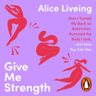 Give Me Strength: How I Turned My Back on Restriction, Nurtured the Body I Love, and How You Can Too