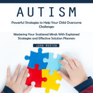 Autism: Powerful Strategies to Help Your Child Overcome Challenges (Mastering Your Scattered Minds With Explained Strategies and Effective Solution Planners)