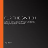 Flip the Switch: Achieve Extraordinary Things with Simple Changes to How You Think