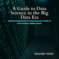 A Guide to Data Science in the Big Data Era: Big Data Explained: A Comprehensive Guide to Data Science Applications