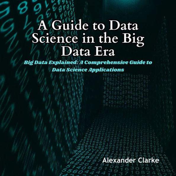 A Guide to Data Science in the Big Data Era: Big Data Explained: A Comprehensive Guide to Data Science Applications