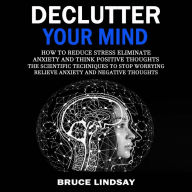 Declutter Your Mind: How To Reduce Stress Eliminate Anxiety And Think Positive Thoughts (The Scientific Techniques to Stop Worrying Relieve Anxiety and Negative Thoughts)