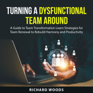 Turning A Dysfunctional Team Around: A Guide to Team Transformation Learn Strategies for Team Renewal to Rebuild Harmony and Productivity