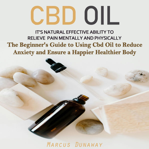 CBD Oil: It's Natural Effective Ability to Relieve Pain Mentally and Physically (The Beginner's Guide to Using Cbd Oil to Reduce Anxiety and Ensure a Happier Healthier Body)