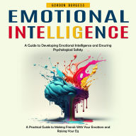 Emotional Intelligence: A Guide to Developing Emotional Intelligence and Ensuring Psychological Safety (A Practical Guide to Making Friends With Your Emotions and Raising Your Eq)