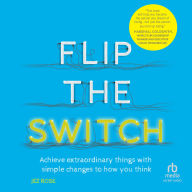 Flip the Switch: Achieve Extraordinary Things with Simple Changes to How You Think