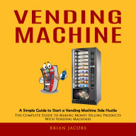 Vending Machine: A Simple Guide to Start a Vending Machine Side Hustle (The Complete Guide to Making Money Selling Products With Vending Machines)