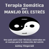 TERAPIA SOMÁTICA PARA MANEJO DEL ESTRÉS: Una guía para usar técnicas centradas en el cuerpo para la reducción del estrés