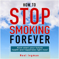 How To Stop Smoking Forever: Kick-start your future health and happiness right now!