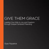 Give Them Grace: Leading Your Kids to Joy and Freedom through Gospel-Centered Parenting