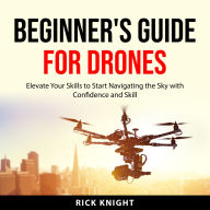 Beginner's Guide for Drones: Elevate Your Skills to Start Navigating the Sky with Confidence and Skill