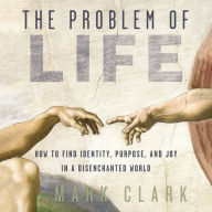 The Problem of Life: How to Find Identity, Purpose, and Joy in a Disenchanted World