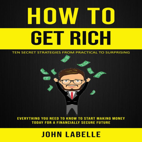 How To Get Rich: Ten Secret Strategies From Practical to Surprising (Everything You Need to Know to Start Making Money Today for a Financially Secure Future)