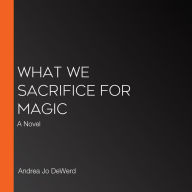 What We Sacrifice for Magic: A Novel