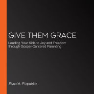 Give Them Grace: Leading Your Kids to Joy and Freedom through Gospel-Centered Parenting