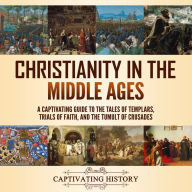 Christianity in the Middle Ages: A Captivating Guide to the Tales of Templars, Trials of Faith, and the Tumult of Crusades