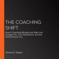 The Coaching Shift: How A Coaching Mindset and Skills Can Change You, Your Interactions, and the World Around You