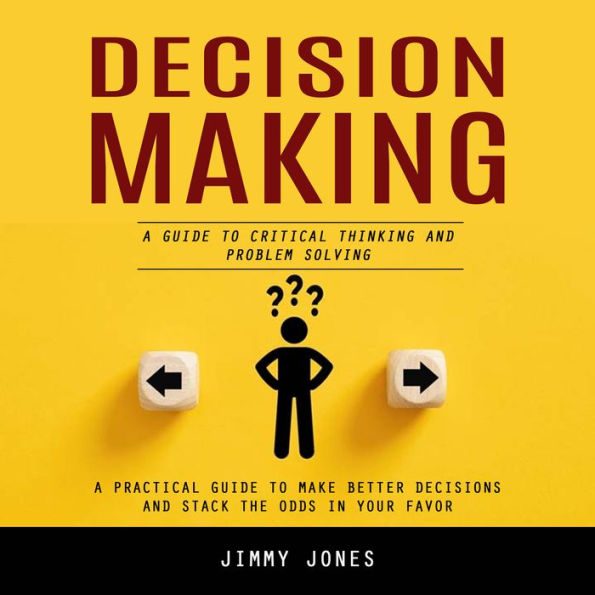 Decision Making: A Guide to Critical Thinking and Problem Solving (A Practical Guide to Make Better Decisions and Stack the Odds in Your Favor)