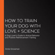 How to Train Your Dog with Love + Science: A Dog Lover's Guide to Animal Behavior and Positive Reinforcement Training